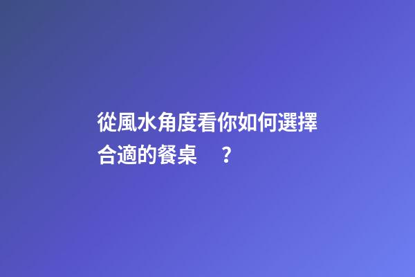 從風水角度看你如何選擇合適的餐桌？